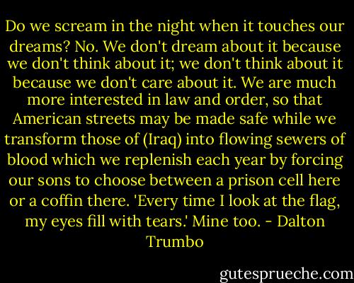Do we scream in the night when it touches our dreams? No. We don't dream about it because we don't think about it; we don't think about it because we don't care about it. We are much more interested in law and order, so that American streets may be made safe while we transform those of (Iraq) into flowing sewers of blood which we replenish each year by forcing our sons to choose between a prison cell here or a coffin there. 'Every time I look at the flag, my eyes fill with tears.' Mine too. - Dalton Trumbo