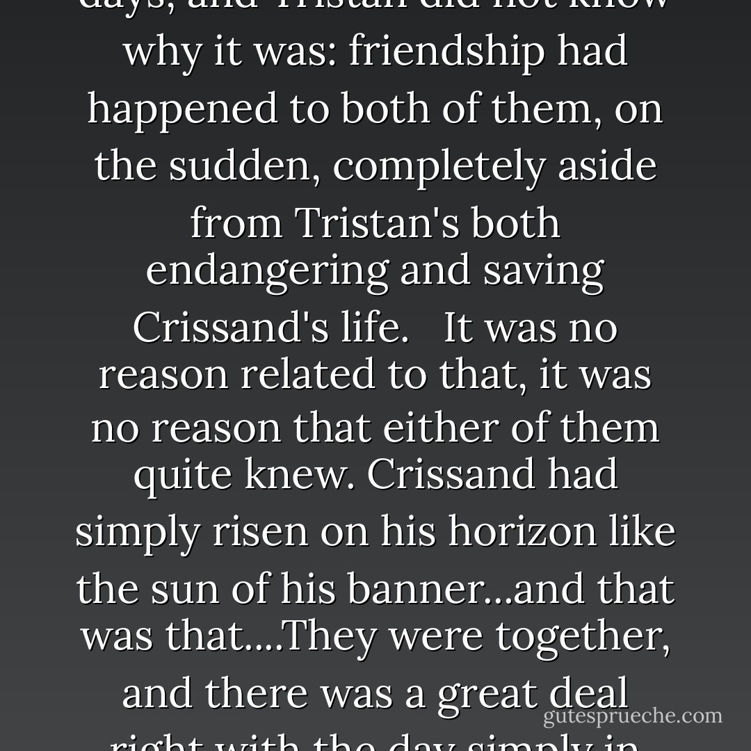 There was love, a reliable and real love grown in a handful of days, and Tristan did not know why it was: friendship had happened to both of them, on the sudden, completely aside from Tristan's both endangering and saving Crissand's life. <br /><br />It was no reason related to that, it was no reason that either of them quite knew. Crissand had simply risen on his horizon like the sun of his banner...and that was that....They were together, and there was a great deal right with the day simply in that. - C.J. Cherryh
