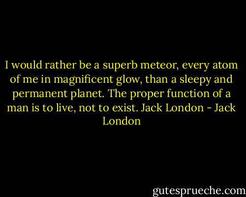 I would rather be a superb meteor, every atom of me in magnificent glow, than a sleepy and permanent planet. The proper function of a man is to live, not to exist.<br />Jack London - Jack London