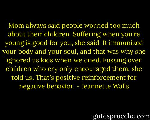 Mom always said people worried too much about their children. Suffering when you're young is good for you, she said. It immunized your body and your soul, and that was why she ignored us kids when we cried. Fussing over children who cry only encouraged them, she told us. That's positive reinforcement for negative behavior. - Jeannette Walls