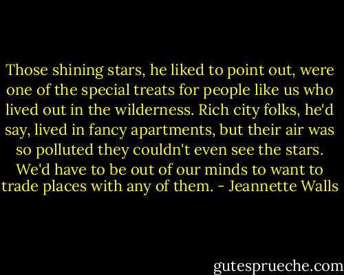 Those shining stars, he liked to point out, were one of the special treats for people like us who lived out in the wilderness. Rich city folks, he'd say, lived in fancy apartments, but their air was so polluted they couldn't even see the stars. We'd have to be out of our minds to want to trade places with any of them. - Jeannette Walls