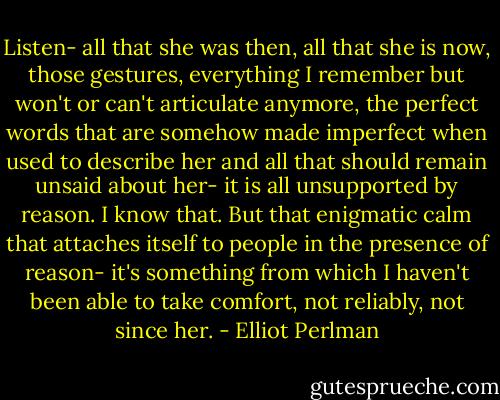 Listen- all that she was then, all that she is now, those gestures, everything I remember but won't or can't articulate anymore, the perfect words that are somehow made imperfect when used to describe her and all that should remain unsaid about her- it is all unsupported by reason. I know that. But that enigmatic calm that attaches itself to people in the presence of reason- it's something from which I haven't been able to take comfort, not reliably, not since her. - Elliot Perlman