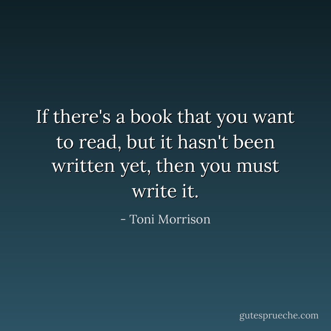 If there's a book that you want to read, but it hasn't been written yet, then you must write it. - Toni Morrison