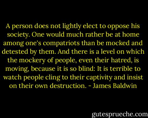 A person does not lightly elect to oppose his society. One would much rather be at home among one's compatriots than be mocked and detested by them. And there is a level on which the mockery of people, even their hatred, is moving, because it is so blind: It is terrible to watch people cling to their captivity and insist on their own destruction. - James Baldwin