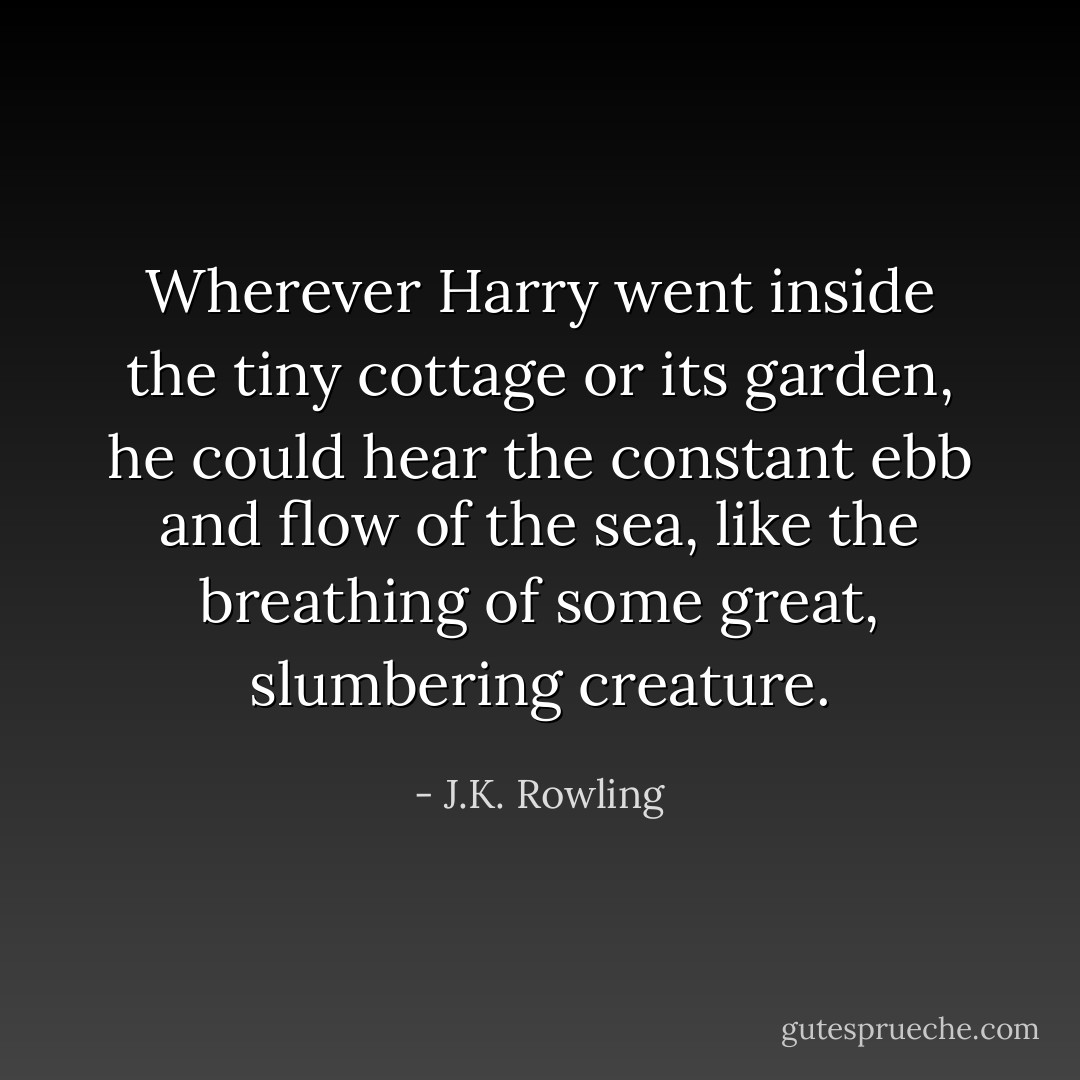Wherever Harry went inside the tiny cottage or its garden, he could hear the constant ebb and flow of the sea, like the breathing of some great, slumbering creature. - J.K. Rowling
