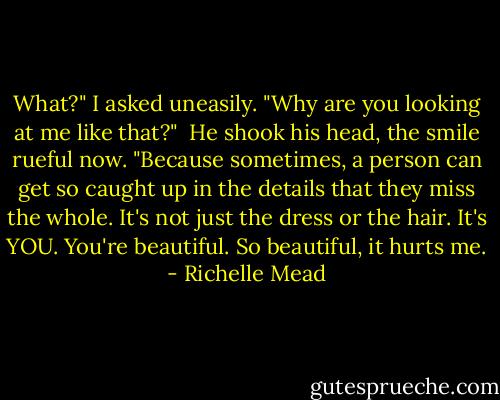 What?" I asked uneasily. "Why are you looking at me like that?"<br /><br />He shook his head, the smile rueful now. "Because sometimes, a person can get so caught up in the details that they miss the whole. It's not just the dress or the hair. It's YOU. You're beautiful. So beautiful, it hurts me. - Richelle Mead