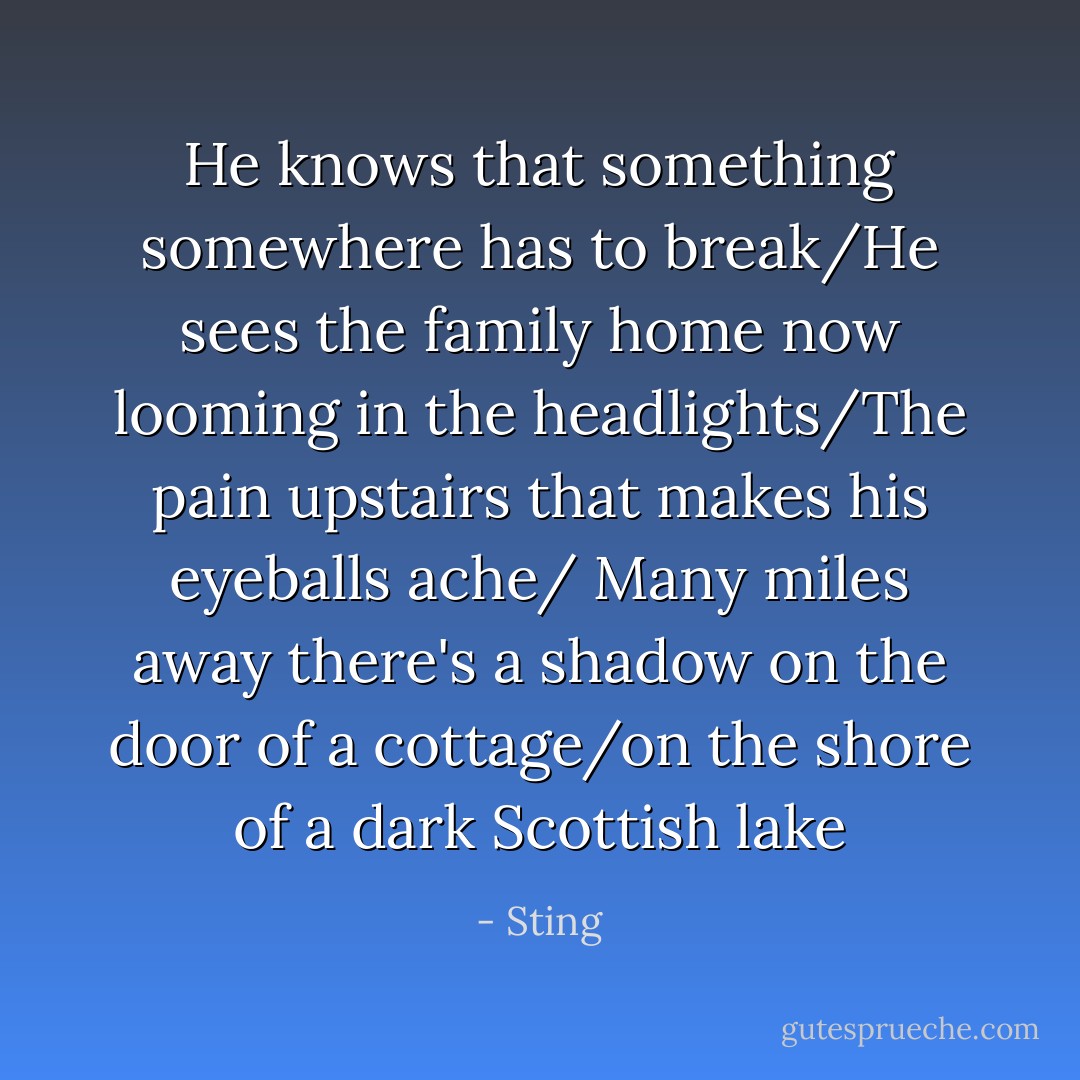 He knows that something somewhere has to break/He sees the family home now looming in the headlights/The pain upstairs that makes his eyeballs ache/<br />Many miles away there's a shadow on the door of a cottage/on the shore of a dark Scottish lake - Sting