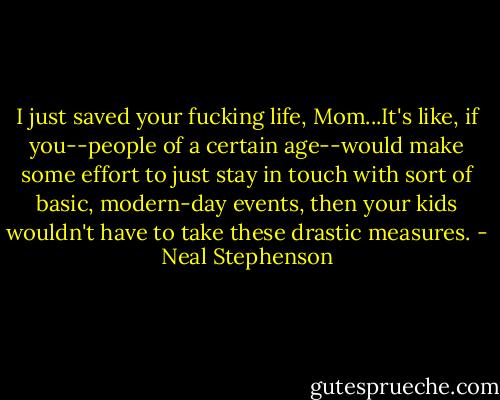 I just saved your fucking life, Mom...It's like, if you--people of a certain age--would make some effort to just stay in touch with sort of basic, modern-day events, then your kids wouldn't have to take these drastic measures. - Neal Stephenson