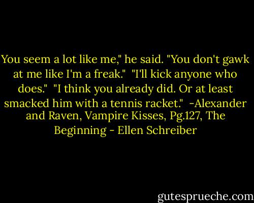 You seem a lot like me," he said. "You don't gawk at me like I'm a freak."<br /><br />"I'll kick anyone who does."<br /><br />"I think you already did. Or at least smacked him with a tennis racket."<br /><br />-Alexander and Raven, Vampire Kisses, Pg.127, The Beginning - Ellen Schreiber