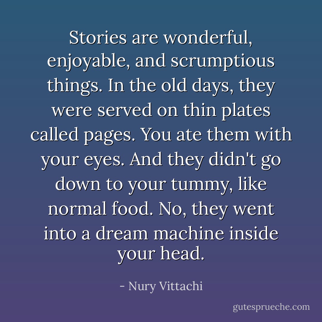 Stories are wonderful, enjoyable, and scrumptious things. In the old days, they were served on thin plates called pages. You ate them with your eyes. And they didn't go down to your tummy, like normal food. No, they went into a dream machine inside your head. - Nury Vittachi