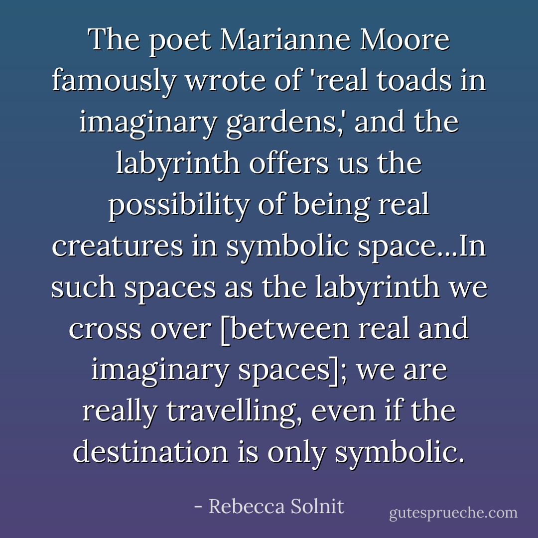 The poet Marianne Moore famously wrote of 'real toads in imaginary gardens,' and the labyrinth offers us the possibility of being real creatures in symbolic space...In such spaces as the labyrinth we cross over [between real and imaginary spaces]; we are really travelling, even if the destination is only symbolic. - Rebecca Solnit