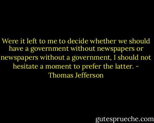 Were it left to me to decide whether we should have a government without newspapers or newspapers without a government, I should not hesitate a moment to prefer the latter. - Thomas Jefferson