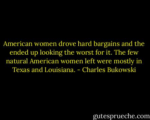 American women drove hard bargains and the ended up looking the worst for it. The few natural American women left were mostly in Texas and Louisiana. - Charles Bukowski