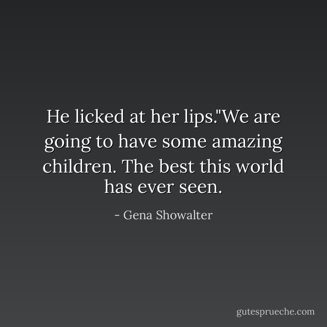 He licked at her lips."We are going to have some amazing children. The best this world has ever seen. - Gena Showalter