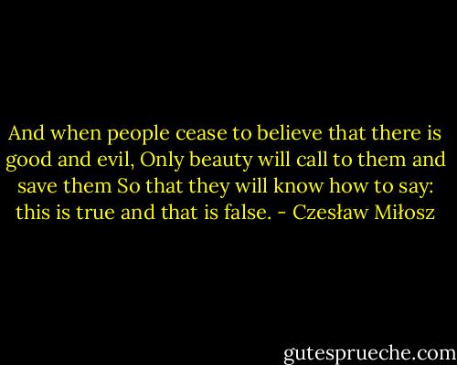 And when people cease to believe that there is good and evil,<br />Only beauty will call to them and save them<br />So that they will know how to say: this is true and that is false. - Czesław Miłosz