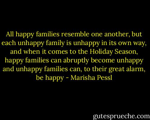All happy families resemble one another, but each unhappy family is unhappy in its own way, and when it comes to the Holiday Season, happy families can abruptly become unhappy and unhappy families can, to their great alarm, be happy - Marisha Pessl