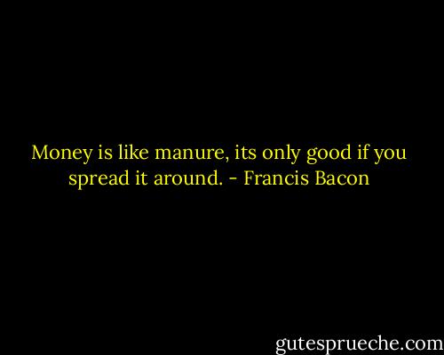 Money is like manure, its only good if you spread it around. - Francis Bacon