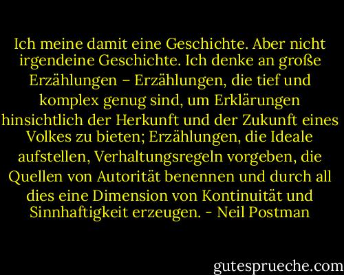 Ich meine damit eine Geschichte. Aber nicht irgendeine Geschichte. Ich denke an große Erzählungen – Erzählungen, die tief und komplex genug sind, um Erklärungen hinsichtlich der Herkunft und der Zukunft eines Volkes zu bieten; Erzählungen, die Ideale aufstellen, Verhaltungsregeln vorgeben, die Quellen von Autorität benennen und durch all dies eine Dimension von Kontinuität und Sinnhaftigkeit erzeugen. - Neil Postman