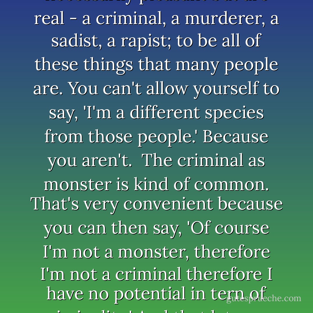 As an artist you look into yourself to understand the human potential to be all kinds of things that are not necessarily pleasant but are real - a criminal, a murderer, a sadist, a rapist; to be all of these things that many people are. You can't allow yourself to say, 'I'm a different species from those people.' Because you aren't.<br /><br />The criminal as monster is kind of common. That's very convenient because you can then say, 'Of course I'm not a monster, therefore I'm not a criminal therefore I have no potential in tern of criminality.' And that lets you off the hook. That gives you a nice wall between yourself and them. - David Cronenberg