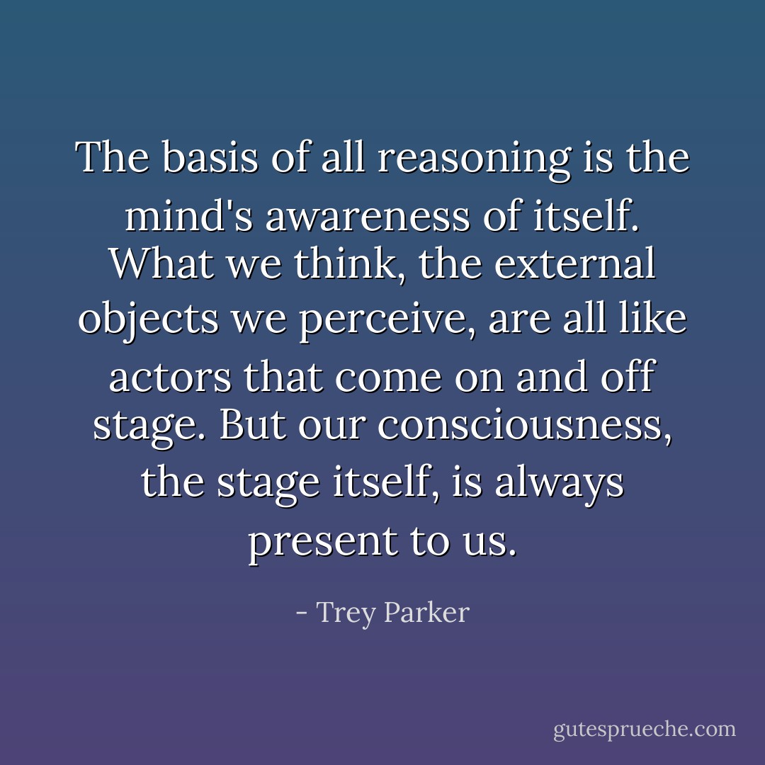 The basis of all reasoning is the mind's awareness of itself. What we think, the external objects we perceive, are all like actors that come on and off stage. But our consciousness, the stage itself, is always present to us. - Trey Parker