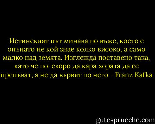 Истинският път минава по въже, което е опънато не кой знае колко високо, а само малко над земята. Изглежда поставено така, като че по-скоро да кара хората да се препъват, а не да вървят по него - Franz Kafka