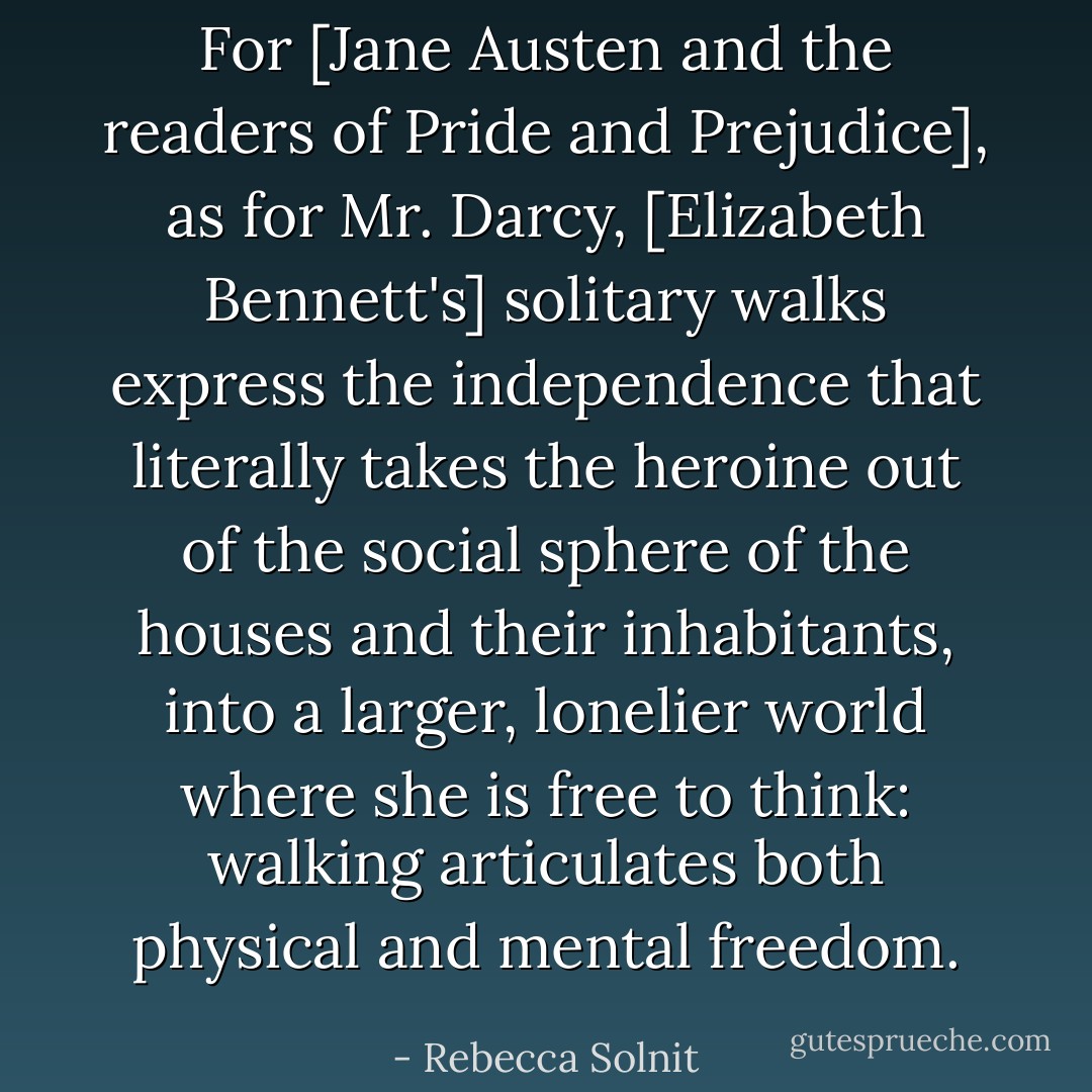 For [Jane Austen and the readers of Pride and Prejudice], as for Mr. Darcy, [Elizabeth Bennett's] solitary walks express the independence that literally takes the heroine out of the social sphere of the houses and their inhabitants, into a larger, lonelier world where she is free to think: walking articulates both physical and mental freedom. - Rebecca Solnit
