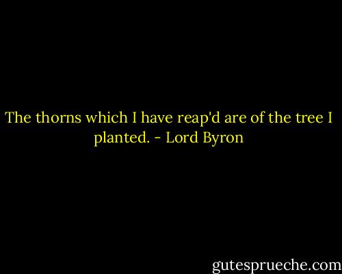 The thorns which I have reap'd are of the tree I planted. - Lord Byron