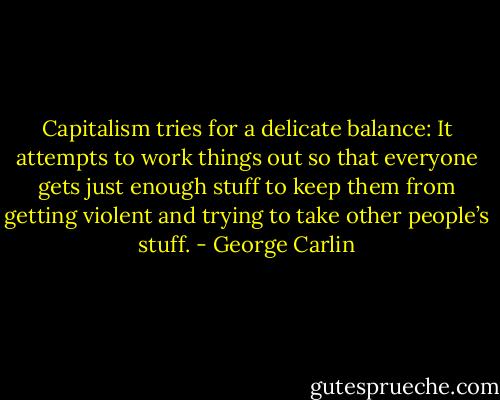 Capitalism tries for a delicate balance: It attempts to work things out so that everyone gets just enough stuff to keep them from getting violent and trying to take other people’s stuff. - George Carlin