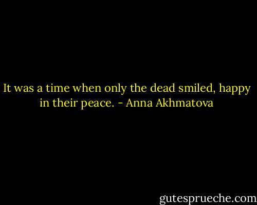 It was a time when only the dead smiled, happy in their peace. - Anna Akhmatova