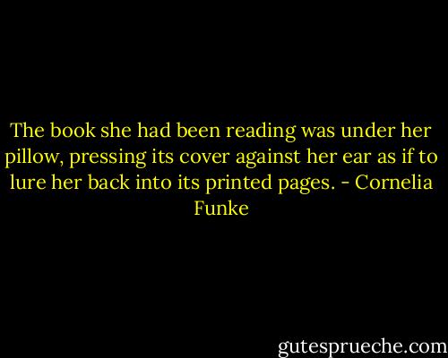The book she had been reading was under her pillow, pressing its cover against her ear as if to lure her back into its printed pages. - Cornelia Funke