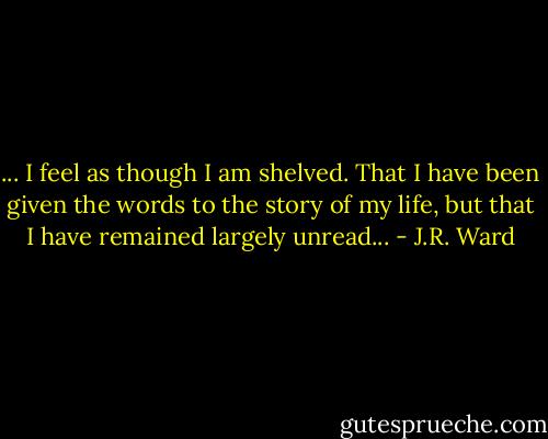 ... I feel as though I am shelved. That I have been given the words to the story of my life, but that I have remained largely unread... - J.R. Ward