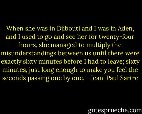 When she was in Djibouti and I was in Aden, and I used to go and see her for twenty-four hours, she managed to multiply the misunderstandings between us until there were exactly sixty minutes before I had to leave; sixty minutes, just long enough to make you feel the seconds passing one by one. - Jean-Paul Sartre