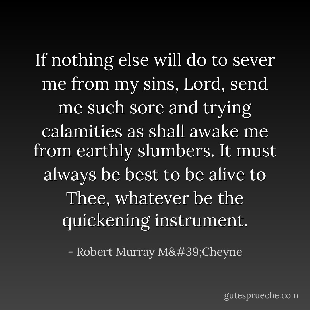 If nothing else will do to sever me from my sins, Lord, send me such sore and trying calamities as shall awake me from earthly slumbers. It must always be best to be alive to Thee, whatever be the quickening instrument. - Robert Murray M'Cheyne