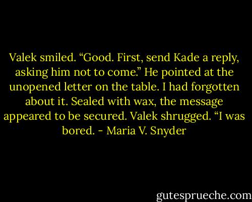 Valek smiled. “Good. First, send Kade a reply, asking<br />him not to come.” He pointed at the unopened letter on the table. I had forgotten about it. Sealed with wax, the message appeared<br />to be secured. Valek shrugged. “I was bored. - Maria V. Snyder