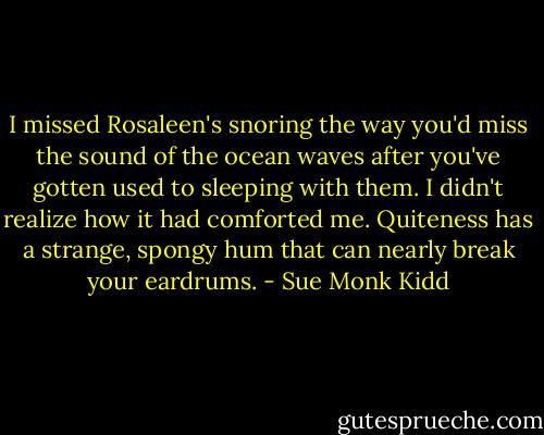 I missed Rosaleen's snoring the way you'd miss the sound of the ocean waves after you've gotten used to sleeping with them. I didn't realize how it had comforted me. Quiteness has a strange, spongy hum that can nearly break your eardrums. - Sue Monk Kidd