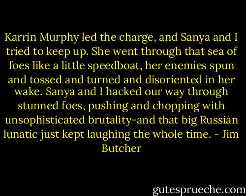 Karrin Murphy led the charge, and Sanya and I tried to keep up. She went through that sea of foes like a little speedboat, her enemies spun and tossed and turned and disoriented in her wake. Sanya and I hacked our way through stunned foes, pushing and chopping with unsophisticated brutality-and that big Russian lunatic just kept laughing the whole time. - Jim Butcher