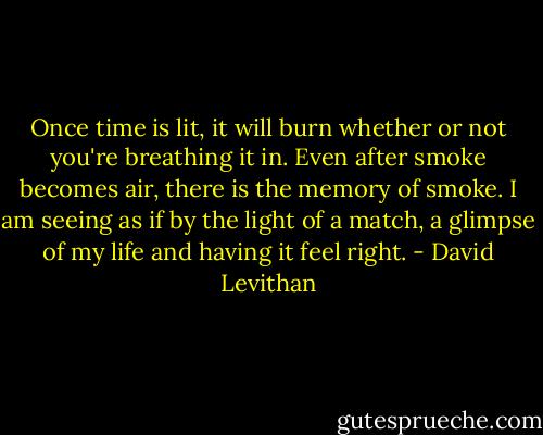 Once time is lit, it will burn whether or not you're breathing it in. Even after smoke becomes air, there is the memory of smoke. I am seeing as if by the light of a match, a glimpse of my life and having it feel right. - David Levithan