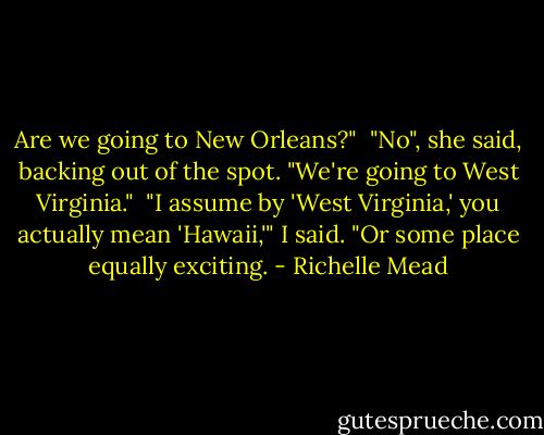 Are we going to New Orleans?"<br /><br />"No", she said, backing out of the spot. "We're going to West Virginia."<br /><br />"I assume by 'West Virginia,' you actually mean 'Hawaii,'" I said. "Or some place equally exciting. - Richelle Mead