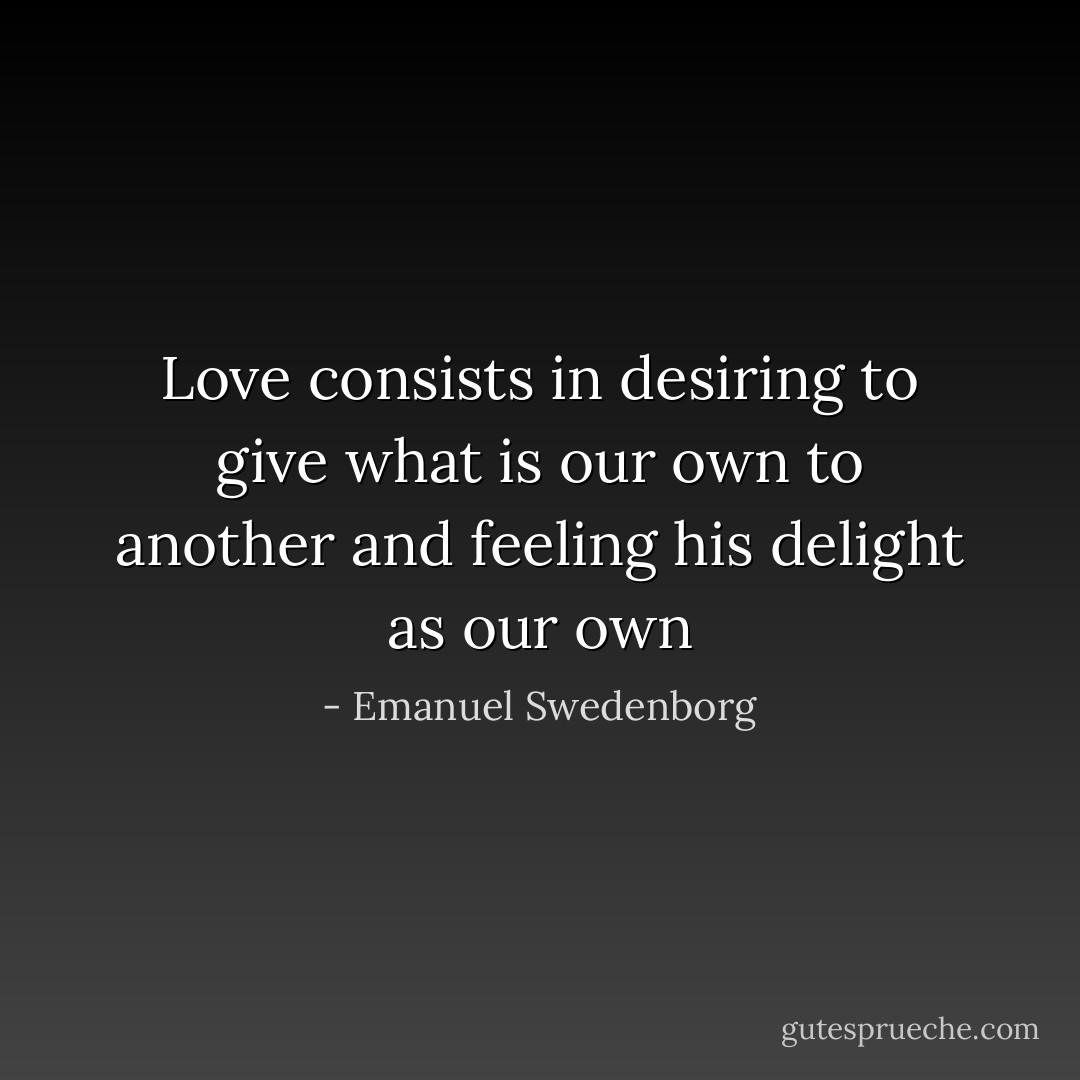 Love consists in desiring to give what is our own to another and feeling his delight as our own - Emanuel Swedenborg