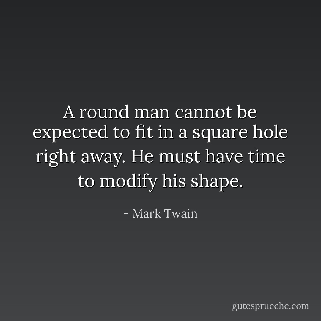 A round man cannot be expected to fit in a square hole right away. He must have time to modify his shape. - Mark Twain