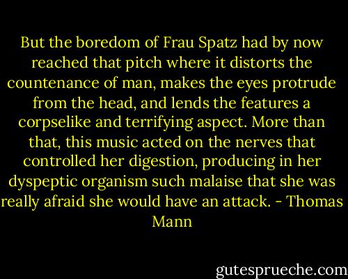 But the boredom of Frau Spatz had by now reached that pitch where it distorts the countenance of man, makes the eyes protrude from the head, and lends the features a corpselike and terrifying aspect. More than that, this music acted on the nerves that controlled her digestion, producing in her dyspeptic organism such malaise that she was really afraid she would have an attack. - Thomas Mann