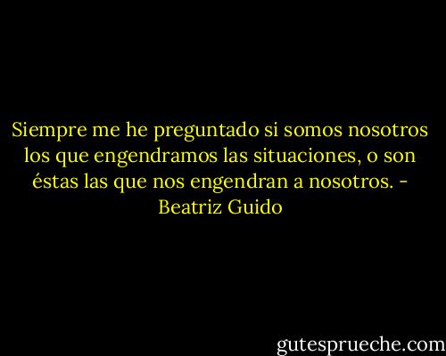 Siempre me he preguntado si somos nosotros los que engendramos las situaciones, o son éstas las que nos engendran a nosotros. - Beatriz Guido