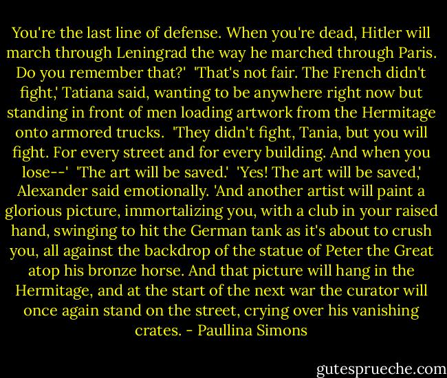 You're the last line of defense. When you're dead, Hitler will march through Leningrad the way he marched through Paris. Do you remember that?' <br />'That's not fair. The French didn't fight,' Tatiana said, wanting to be anywhere right now but standing in front of men loading artwork from the Hermitage onto armored trucks. <br />'They didn't fight, Tania, but you will fight. For every street and for every building. And when you lose--' <br />'The art will be saved.' <br />'Yes! The art will be saved,' Alexander said emotionally. 'And another artist will paint a glorious picture, immortalizing you, with a club in your raised hand, swinging to hit the German tank as it's about to crush you, all against the backdrop of the statue of Peter the Great atop his bronze horse. And that picture will hang in the Hermitage, and at the start of the next war the curator will once again stand on the street, crying over his vanishing crates. - Paullina Simons