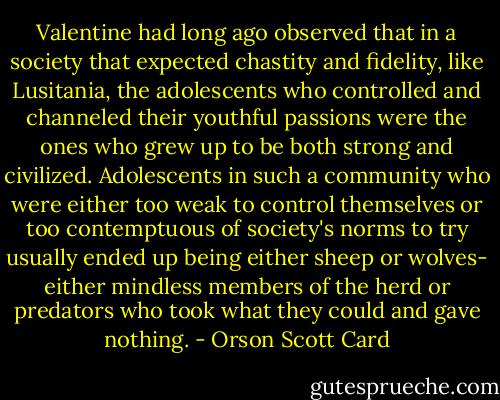 Valentine had long ago observed that in a society that expected chastity and fidelity, like Lusitania, the adolescents who controlled and channeled their youthful passions were the ones who grew up to be both strong and civilized. Adolescents in such a community who were either too weak to control themselves or too contemptuous of society's norms to try usually ended up being either sheep or wolves- either mindless members of the herd or predators who took what they could and gave nothing. - Orson Scott Card