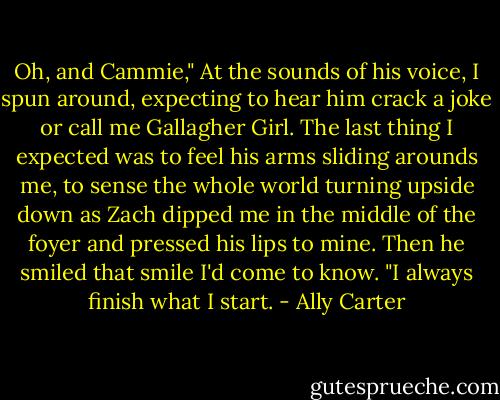 Oh, and Cammie," At the sounds of his voice, I spun around, expecting to hear him crack a joke or call me Gallagher Girl. The last thing I expected was to feel his arms sliding arounds me, to sense the whole world turning upside down as Zach dipped me in the middle of the foyer and pressed his lips to mine. Then he smiled that smile I'd come to know. "I always finish what I start. - Ally Carter