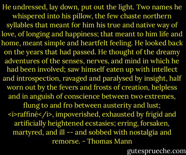 He undressed, lay down, put out the light. Two names he whispered into his pillow, the few chaste northern syllables that meant for him his true and native way of love, of longing and happiness; that meant to him life and home, meant simple and heartfelt feeling. He looked back on the years that had passed. He thought of the dreamy adventures of the senses, nerves, and mind in which he had been involved; saw himself eaten up with intellect and introspection, ravaged and paralysed by insight, half worn out by the fevers and frosts of creation, helpless and in anguish of conscience between two extremes, flung to and fro between austerity and lust; <i>raffiné</i>, impoverished, exhausted by frigid and artificially heightened ecstasies; erring, forsaken, martyred, and ill -- and sobbed with nostalgia and remorse. - Thomas Mann