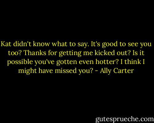 Kat didn't know what to say. It's good to see you too? Thanks for getting me kicked out? Is it possible you've gotten even hotter? I think I might have missed you? - Ally Carter