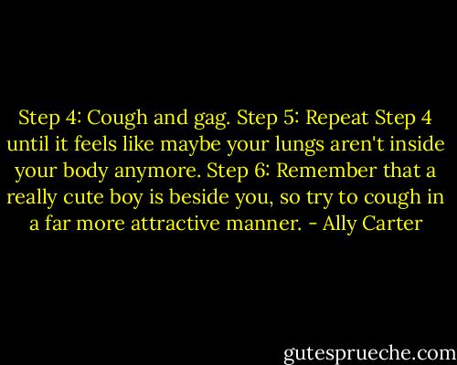 Step 4: Cough and gag.<br />Step 5: Repeat Step 4 until it feels like maybe your lungs aren't inside your body anymore.<br />Step 6: Remember that a really cute boy is beside you, so try to cough in a far more attractive manner. - Ally Carter