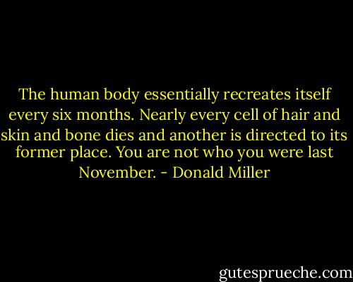 The human body essentially recreates itself every six months. Nearly every cell of hair and skin and bone dies and another is directed to its former place. You are not who you were last November. - Donald Miller