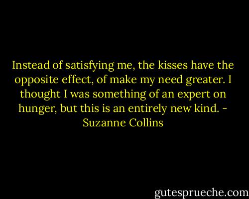 Instead of satisfying me, the kisses have the opposite effect, of make my need greater. I thought I was something of an expert on hunger, but this is an entirely new kind. - Suzanne Collins